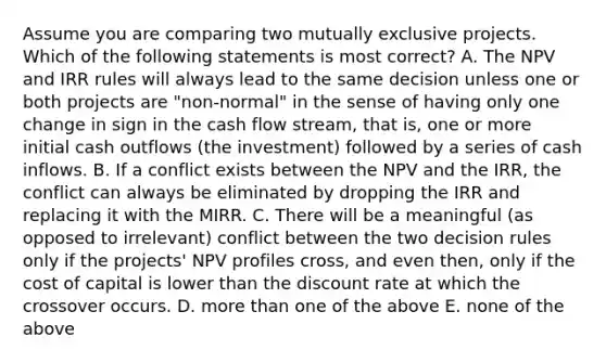 Assume you are comparing two mutually exclusive projects. Which of the following statements is most correct? A. The NPV and IRR rules will always lead to the same decision unless one or both projects are "non-normal" in the sense of having only one change in sign in the cash flow stream, that is, one or more initial cash outflows (the investment) followed by a series of cash inflows. B. If a conflict exists between the NPV and the IRR, the conflict can always be eliminated by dropping the IRR and replacing it with the MIRR. C. There will be a meaningful (as opposed to irrelevant) conflict between the two decision rules only if the projects' NPV profiles cross, and even then, only if the cost of capital is lower than the discount rate at which the crossover occurs. D. <a href='https://www.questionai.com/knowledge/keWHlEPx42-more-than' class='anchor-knowledge'>more than</a> one of the above E. none of the above