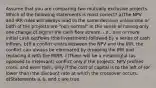 Assume that you are comparing two mutually exclusive projects. Which of the following statements is most correct? a)The NPV and IRR rules will always lead to the same decision unless one or both of the projects are "non-normal" in the sense of having only one change of sign in the cash flow stream, i.e., one or more initial cash outflows (the investment) followed by a series of cash inflows. b)If a conflict exists between the NPV and the IRR, the conflict can always be eliminated by dropping the IRR and replacing it with the MIRR. c)There will be a meaningful (as opposed to irrelevant) conflict only if the projects' NPV profiles cross, and even then, only if the cost of capital is to the left of (or lower than) the discount rate at which the crossover occurs. d)Statements a, b, and c are true.