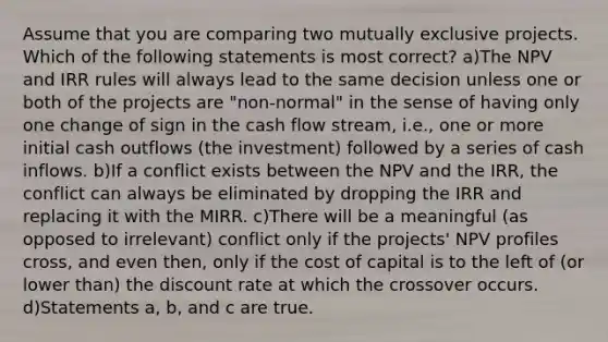 Assume that you are comparing two mutually exclusive projects. Which of the following statements is most correct? a)The NPV and IRR rules will always lead to the same decision unless one or both of the projects are "non-normal" in the sense of having only one change of sign in the cash flow stream, i.e., one or more initial cash outflows (the investment) followed by a series of cash inflows. b)If a conflict exists between the NPV and the IRR, the conflict can always be eliminated by dropping the IRR and replacing it with the MIRR. c)There will be a meaningful (as opposed to irrelevant) conflict only if the projects' NPV profiles cross, and even then, only if the cost of capital is to the left of (or lower than) the discount rate at which the crossover occurs. d)Statements a, b, and c are true.