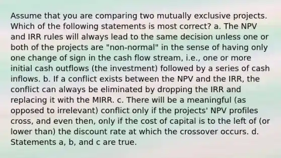 Assume that you are comparing two mutually exclusive projects. Which of the following statements is most correct? a. The NPV and IRR rules will always lead to the same decision unless one or both of the projects are "non-normal" in the sense of having only one change of sign in the cash flow stream, i.e., one or more initial cash outflows (the investment) followed by a series of cash inflows. b. If a conflict exists between the NPV and the IRR, the conflict can always be eliminated by dropping the IRR and replacing it with the MIRR. c. There will be a meaningful (as opposed to irrelevant) conflict only if the projects' NPV profiles cross, and even then, only if the cost of capital is to the left of (or lower than) the discount rate at which the crossover occurs. d. Statements a, b, and c are true.