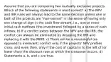 Assume that you are comparing two mutually exclusive projects. Which of the following statements is most correct? a) The NPV and IRR rules will always lead to the same decision unless one or both of the projects are "non-normal" in the sense of having only one change of sign in the cash flow stream, i.e., one or more initial cash outflows (the investment) followed by a series of cash inflows. b) If a conflict exists between the NPV and the IRR, the conflict can always be eliminated by dropping the IRR and replacing it with the MIRR. c) There will be a meaningful (as opposed to irrelevant) conflict only if the projects' NPV profiles cross, and even then, only if the cost of capital is to the left of (or lower than) the discount rate at which the crossover occurs. d) Statements a, b, and c are true.