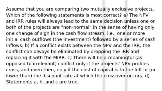 Assume that you are comparing two mutually exclusive projects. Which of the following statements is most correct? a) The NPV and IRR rules will always lead to the same decision unless one or both of the projects are "non-normal" in the sense of having only one change of sign in the cash flow stream, i.e., one or more initial cash outflows (the investment) followed by a series of cash inflows. b) If a conflict exists between the NPV and the IRR, the conflict can always be eliminated by dropping the IRR and replacing it with the MIRR. c) There will be a meaningful (as opposed to irrelevant) conflict only if the projects' NPV profiles cross, and even then, only if the cost of capital is to the left of (or lower than) the discount rate at which the crossover occurs. d) Statements a, b, and c are true.