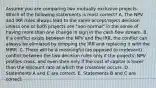 Assume you are comparing two mutually exclusive projects. Which of the following statements is most correct? A. The NPV and IRR rules always lead to the same accept/reject decision unless one or both projects are "non-normal" in the sense of having more than one change in sign in the cash flow stream. B. If a conflict exists between the NPV and the IRR, the conflict can always be elimiated by dropping the IRR and replacing it with the MIRR. C. There will be a meaningful (as opposed to irrelevant) conflict between the two decision rules only if the projects' NPV profiles cross, and even then only if the cost of capital is lower than the discount rate at which the crossover occurs. D. Statements A and C are correct. E. Statements B and C are correct.