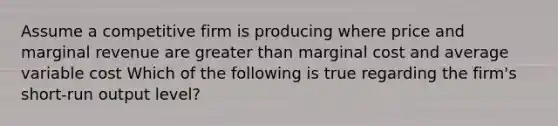 Assume a competitive firm is producing where price and marginal revenue are <a href='https://www.questionai.com/knowledge/ktgHnBD4o3-greater-than' class='anchor-knowledge'>greater than</a> marginal cost and average variable cost Which of the following is true regarding the firm's short-run output level?