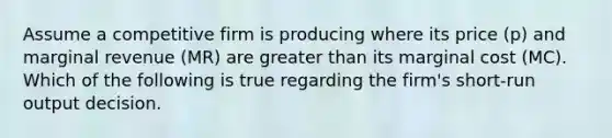 Assume a competitive firm is producing where its price (p) and marginal revenue (MR) are greater than its marginal cost (MC). Which of the following is true regarding the firm's short-run output decision.