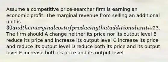 Assume a competitive price-searcher firm is earning an economic profit. The marginal revenue from selling an additional unit is 30 and the marginal cost of producing that additional unit is23. The firm should A change neither its price nor its output level B reduce its price and increase its output level C increase its price and reduce its output level D reduce both its price and its output level E increase both its price and its output level