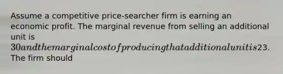 Assume a competitive price-searcher firm is earning an economic profit. The marginal revenue from selling an additional unit is 30 and the marginal cost of producing that additional unit is23. The firm should