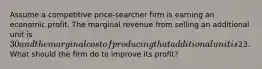 Assume a competitive price-searcher firm is earning an economic profit. The marginal revenue from selling an additional unit is 30 and the marginal cost of producing that additional unit is23. What should the firm do to improve its profit?