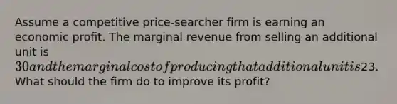 Assume a competitive price-searcher firm is earning an economic profit. The marginal revenue from selling an additional unit is 30 and the marginal cost of producing that additional unit is23. What should the firm do to improve its profit?