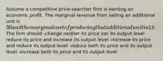 Assume a competitive price-searcher firm is earning an economic profit. The marginal revenue from selling an additional unit is 30 and the marginal cost of producing that additional unit is23. The firm should -change neither its price nor its output level -reduce its price and increase its output level -increase its price and reduce its output level -reduce both its price and its output level -increase both its price and its output level