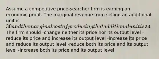 Assume a competitive price-searcher firm is earning an economic profit. The marginal revenue from selling an additional unit is 30 and the marginal cost of producing that additional unit is23. The firm should -change neither its price nor its output level -reduce its price and increase its output level -increase its price and reduce its output level -reduce both its price and its output level -increase both its price and its output level