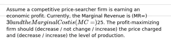 Assume a competitive price-searcher firm is earning an economic profit. Currently, the Marginal Revenue is (MR=) 30 and the Marginal Cost is (MC=)25. The profit-maximizing firm should (decrease / not change / increase) the price charged and (decrease / increase) the level of production.