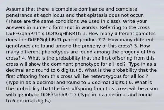 Assume that there is complete dominance and complete penetrance at each locus and that epistasis does not occur. (These are the same conditions we used in class). Write your answers in numeric form (not in words). Referring to the cross DdFFGghhRrTt x DDffGgHhRRTt: 1. How many different gametes does the DdFFGghhRrTt parent produce? 2. How many different genotypes are found among the progeny of this cross? 3. How many different phenotypes are found among the progeny of this cross? 4. What is the probability that the first offspring from this cross will show the dominant phenotype for all loci? (Type in as a decimal and round to 6 digits.) 5. What is the probability that the first offspring from this cross will be heterozygous for all loci? (Type in as a decimal and round to 6 decimal digits.) 6. What is the probability that the first offspring from this cross will be a son with genotype DDFfGghhRrTt? (Type in as a decimal and round to 6 decimal digits).