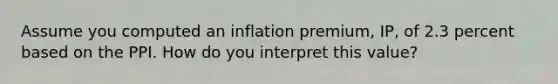 Assume you computed an inflation premium, IP, of 2.3 percent based on the PPI. How do you interpret this value?