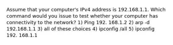 Assume that your computer's IPv4 address is 192.168.1.1. Which command would you issue to test whether your computer has connectivity to the network? 1) Ping 192. 168.1.2 2) arp -d 192.168.1.1 3) all of these choices 4) ipconfig /all 5) ipconfig 192. 168.1.1