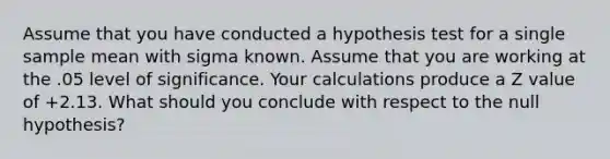 Assume that you have conducted a hypothesis test for a single sample mean with sigma known. Assume that you are working at the .05 level of significance. Your calculations produce a Z value of +2.13. What should you conclude with respect to the null hypothesis?