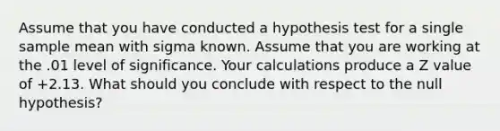 Assume that you have conducted a hypothesis test for a single sample mean with sigma known. Assume that you are working at the .01 level of significance. Your calculations produce a Z value of +2.13. What should you conclude with respect to the null hypothesis?