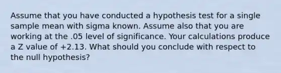 Assume that you have conducted a hypothesis test for a single sample mean with sigma known. Assume also that you are working at the .05 level of significance. Your calculations produce a Z value of +2.13. What should you conclude with respect to the null hypothesis?