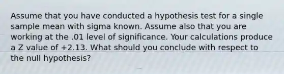 Assume that you have conducted a hypothesis test for a single sample mean with sigma known. Assume also that you are working at the .01 level of significance. Your calculations produce a Z value of +2.13. What should you conclude with respect to the null hypothesis?