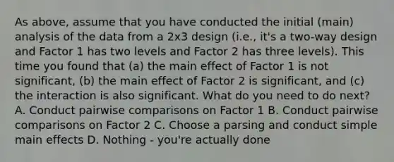 As above, assume that you have conducted the initial (main) analysis of the data from a 2x3 design (i.e., it's a two-way design and Factor 1 has two levels and Factor 2 has three levels). This time you found that (a) the main effect of Factor 1 is not significant, (b) the main effect of Factor 2 is significant, and (c) the interaction is also significant. What do you need to do next? A. Conduct pairwise comparisons on Factor 1 B. Conduct pairwise comparisons on Factor 2 C. Choose a parsing and conduct simple main effects D. Nothing - you're actually done