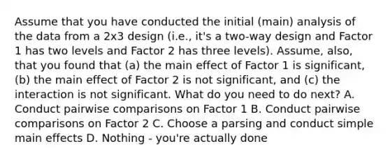 Assume that you have conducted the initial (main) analysis of the data from a 2x3 design (i.e., it's a two-way design and Factor 1 has two levels and Factor 2 has three levels). Assume, also, that you found that (a) the main effect of Factor 1 is significant, (b) the main effect of Factor 2 is not significant, and (c) the interaction is not significant. What do you need to do next? A. Conduct pairwise comparisons on Factor 1 B. Conduct pairwise comparisons on Factor 2 C. Choose a parsing and conduct simple main effects D. Nothing - you're actually done