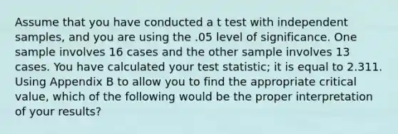 Assume that you have conducted a t test with independent samples, and you are using the .05 level of significance. One sample involves 16 cases and the other sample involves 13 cases. You have calculated your test statistic; it is equal to 2.311. Using Appendix B to allow you to find the appropriate critical value, which of the following would be the proper interpretation of your results?