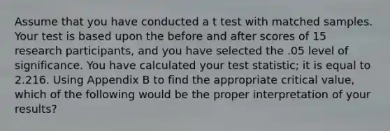 Assume that you have conducted a t test with matched samples. Your test is based upon the before and after scores of 15 research participants, and you have selected the .05 level of significance. You have calculated your test statistic; it is equal to 2.216. Using Appendix B to find the appropriate critical value, which of the following would be the proper interpretation of your results?