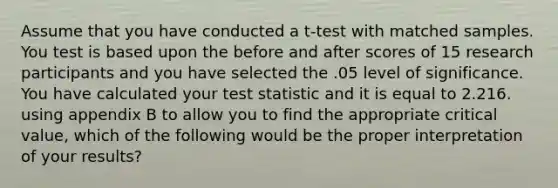 Assume that you have conducted a t-test with matched samples. You test is based upon the before and after scores of 15 research participants and you have selected the .05 level of significance. You have calculated your test statistic and it is equal to 2.216. using appendix B to allow you to find the appropriate critical value, which of the following would be the proper interpretation of your results?