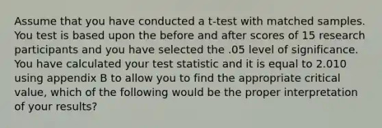 Assume that you have conducted a t-test with matched samples. You test is based upon the before and after scores of 15 research participants and you have selected the .05 level of significance. You have calculated your test statistic and it is equal to 2.010 using appendix B to allow you to find the appropriate critical value, which of the following would be the proper interpretation of your results?