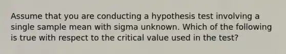 Assume that you are conducting a hypothesis test involving a single sample mean with sigma unknown. Which of the following is true with respect to the critical value used in the test?