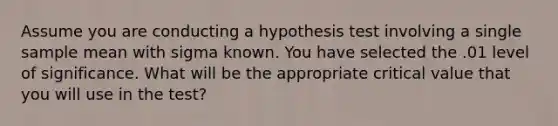 Assume you are conducting a hypothesis test involving a single sample mean with sigma known. You have selected the .01 level of significance. What will be the appropriate critical value that you will use in the test?