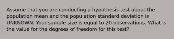 Assume that you are conducting a hypothesis test about the population mean and the population standard deviation is UNKNOWN. Your sample size is equal to 20 observations. What is the value for the degrees of freedom for this test?