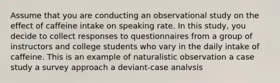 Assume that you are conducting an observational study on the effect of caffeine intake on speaking rate. In this study, you decide to collect responses to questionnaires from a group of instructors and college students who vary in the daily intake of caffeine. This is an example of naturalistic observation a case study a survey approach a deviant-case analvsis