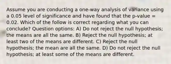 Assume you are conducting a one-way analysis of variance using a 0.05 level of significance and have found that the p-value = 0.02. Which of the follow is correct regarding what you can conclude? Question options: A) Do not reject the null hypothesis; the means are all the same. B) Reject the null hypothesis; at least two of the means are different. C) Reject the null hypothesis; the mean are all the same. D) Do not reject the null hypothesis; at least some of the means are different.