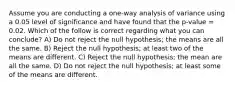 Assume you are conducting a one-way analysis of variance using a 0.05 level of significance and have found that the p-value = 0.02. Which of the follow is correct regarding what you can conclude? A) Do not reject the null hypothesis; the means are all the same. B) Reject the null hypothesis; at least two of the means are different. C) Reject the null hypothesis; the mean are all the same. D) Do not reject the null hypothesis; at least some of the means are different.