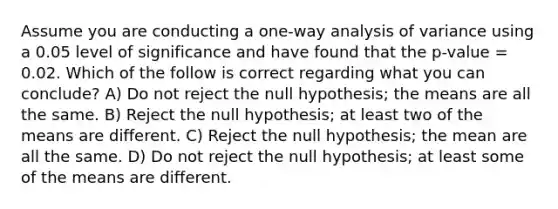 Assume you are conducting a one-way analysis of variance using a 0.05 level of significance and have found that the p-value = 0.02. Which of the follow is correct regarding what you can conclude? A) Do not reject the null hypothesis; the means are all the same. B) Reject the null hypothesis; at least two of the means are different. C) Reject the null hypothesis; the mean are all the same. D) Do not reject the null hypothesis; at least some of the means are different.