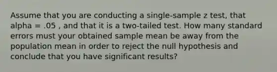 Assume that you are conducting a single-sample z test, that alpha = .05 , and that it is a two-tailed test. How many standard errors must your obtained sample mean be away from the population mean in order to reject the null hypothesis and conclude that you have significant results?