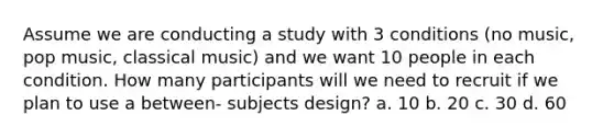 Assume we are conducting a study with 3 conditions (no music, pop music, classical music) and we want 10 people in each condition. How many participants will we need to recruit if we plan to use a between- subjects design? a. 10 b. 20 c. 30 d. 60