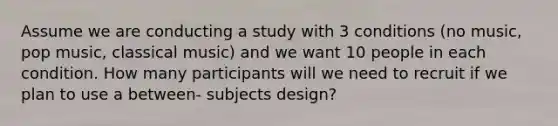 Assume we are conducting a study with 3 conditions (no music, pop music, classical music) and we want 10 people in each condition. How many participants will we need to recruit if we plan to use a between- subjects design?