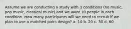 Assume we are conducting a study with 3 conditions (no music, pop music, classical music) and we want 10 people in each condition. How many participants will we need to recruit if we plan to use a matched pairs design? a. 10 b. 20 c. 30 d. 60