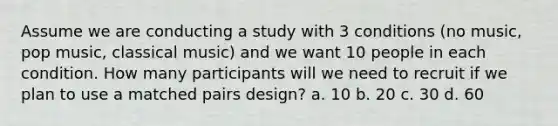 Assume we are conducting a study with 3 conditions (no music, pop music, classical music) and we want 10 people in each condition. How many participants will we need to recruit if we plan to use a matched pairs design? a. 10 b. 20 c. 30 d. 60