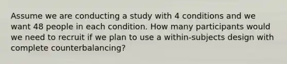 Assume we are conducting a study with 4 conditions and we want 48 people in each condition. How many participants would we need to recruit if we plan to use a within-subjects design with complete counterbalancing?