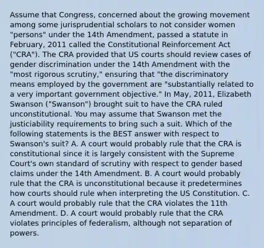 Assume that Congress, concerned about the growing movement among some jurisprudential scholars to not consider women "persons" under the 14th Amendment, passed a statute in February, 2011 called the Constitutional Reinforcement Act ("CRA"). The CRA provided that US courts should review cases of gender discrimination under the 14th Amendment with the "most rigorous scrutiny," ensuring that "the discriminatory means employed by the government are "substantially related to a very important government objective." In May, 2011, Elizabeth Swanson ("Swanson") brought suit to have the CRA ruled unconstitutional. You may assume that Swanson met the justiciability requirements to bring such a suit. Which of the following statements is the BEST answer with respect to Swanson's suit? A. A court would probably rule that the CRA is constitutional since it is largely consistent with the Supreme Court's own standard of scrutiny with respect to gender based claims under the 14th Amendment. B. A court would probably rule that the CRA is unconstitutional because it predetermines how courts should rule when interpreting the US Constitution. C. A court would probably rule that the CRA violates the 11th Amendment. D. A court would probably rule that the CRA violates principles of federalism, although not separation of powers.