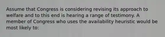 Assume that Congress is considering revising its approach to welfare and to this end is hearing a range of testimony. A member of Congress who uses the availability heuristic would be most likely to: