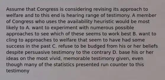 Assume that Congress is considering revising its approach to welfare and to this end is hearing range of testimony. A member of Congress who uses the availability heuristic would be most likely to A. want to experiment with numerous possible approaches to see which of these seems to work best B. want to cling to approaches to welfare that seem to have had some success in the past C. refuse to be budged from his or her beliefs despite persuasive testimony to the contrary D. base his or her ideas on the most vivid, memorable testimony given, even though many of the statistics presented run counter to this testimony