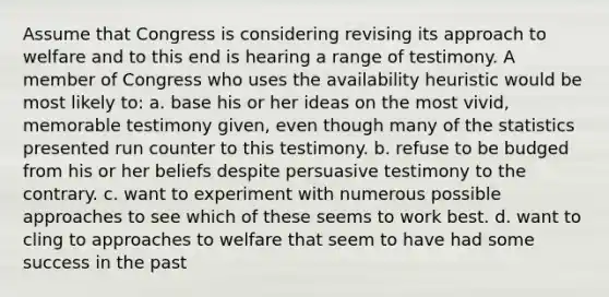 Assume that Congress is considering revising its approach to welfare and to this end is hearing a range of testimony. A member of Congress who uses the availability heuristic would be most likely to: a. base his or her ideas on the most vivid, memorable testimony given, even though many of the statistics presented run counter to this testimony. b. refuse to be budged from his or her beliefs despite persuasive testimony to the contrary. c. want to experiment with numerous possible approaches to see which of these seems to work best. d. want to cling to approaches to welfare that seem to have had some success in the past