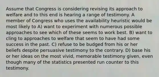 Assume that Congress is considering revising its approach to welfare and to this end is hearing a range of testimony. A member of Congress who uses the availability heuristic would be most likely to A) want to experiment with numerous possible approaches to see which of these seems to work best. B) want to cling to approaches to welfare that seem to have had some success in the past. C) refuse to be budged from his or her beliefs despite persuasive testimony to the contrary. D) base his or her ideas on the most vivid, memorable testimony given, even though many of the statistics presented run counter to this testimony.