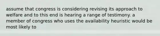 assume that congress is considering revising its approach to welfare and to this end is hearing a range of testimony. a member of congress who uses the availability heuristic would be most likely to