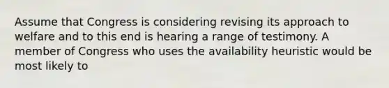 Assume that Congress is considering revising its approach to welfare and to this end is hearing a range of testimony. A member of Congress who uses the availability heuristic would be most likely to