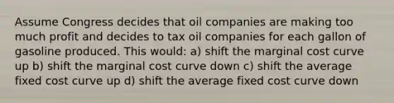 Assume Congress decides that oil companies are making too much profit and decides to tax oil companies for each gallon of gasoline produced. This would: a) shift the marginal cost curve up b) shift the marginal cost curve down c) shift the average fixed cost curve up d) shift the average fixed cost curve down